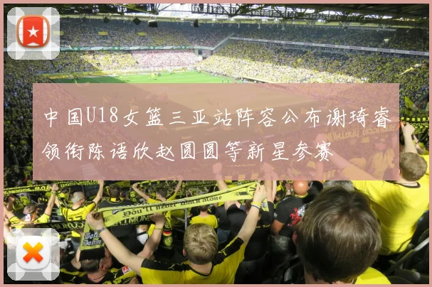 中国U18女篮三亚站阵容公布谢琦睿领衔陈语欣赵圆圆等新星参赛