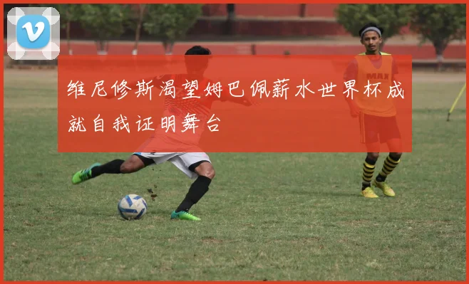 维尼修斯渴望姆巴佩薪水世界杯成就自我证明舞台