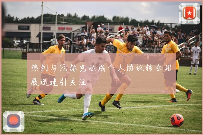 热刺与范赫克达成个人协议转会进展迅速引关注