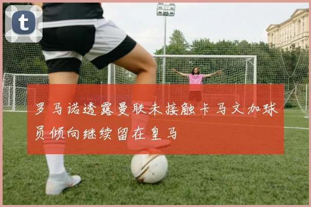 罗马诺透露曼联未接触卡马文加球员倾向继续留在皇马