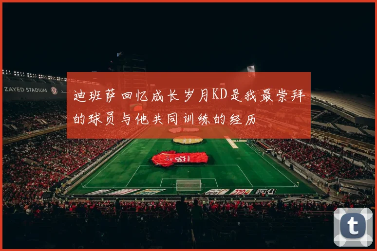 迪班萨回忆成长岁月KD是我最崇拜的球员与他共同训练的经历
