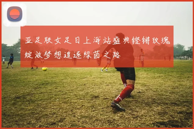 亚足联女足日上海站盛典铿锵玫瑰绽放梦想追逐绿茵之路