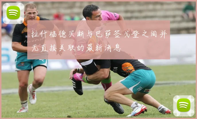 拉什福德买断与巴萨签戈登之间并无直接关联的最新消息