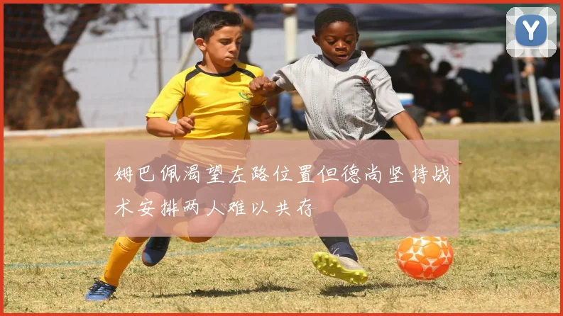 姆巴佩渴望左路位置但德尚坚持战术安排两人难以共存