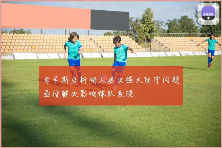 考辛斯分析湖人进攻强大防守问题亟待解决影响球队表现