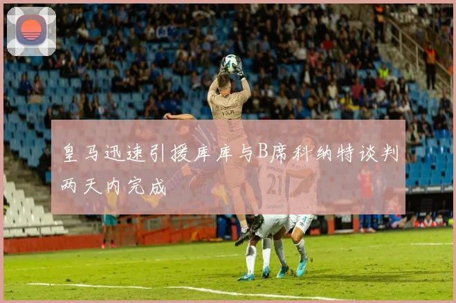皇马迅速引援库库与B席科纳特谈判两天内完成