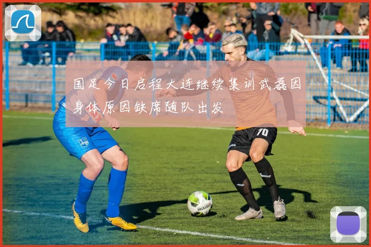 国足今日启程大连继续集训武磊因身体原因缺席随队出发