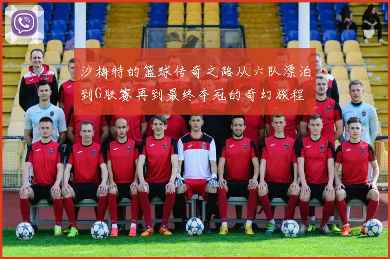 沙梅特的篮球传奇之路从六队漂泊到G联赛再到最终夺冠的奇幻旅程