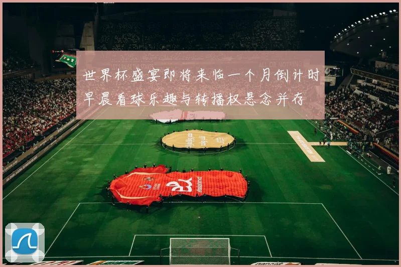 世界杯盛宴即将来临一个月倒计时早晨看球乐趣与转播权悬念并存