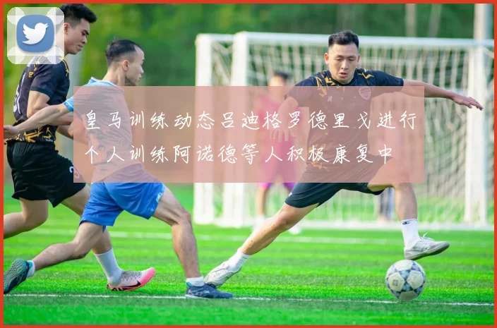 皇马训练动态吕迪格罗德里戈进行个人训练阿诺德等人积极康复中