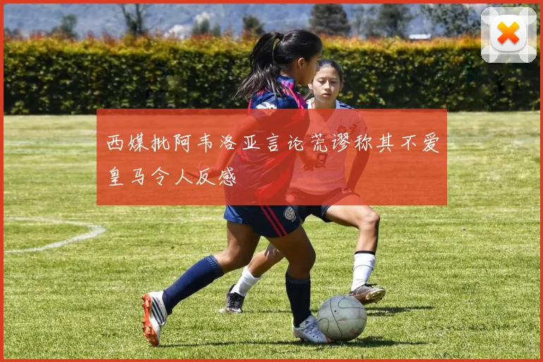 西媒批阿韦洛亚言论荒谬称其不爱皇马令人反感