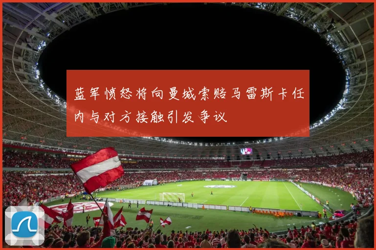 蓝军愤怒将向曼城索赔马雷斯卡任内与对方接触引发争议
