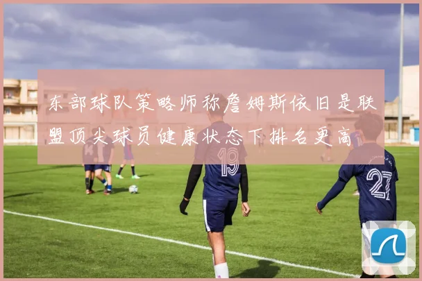 东部球队策略师称詹姆斯依旧是联盟顶尖球员健康状态下排名更高