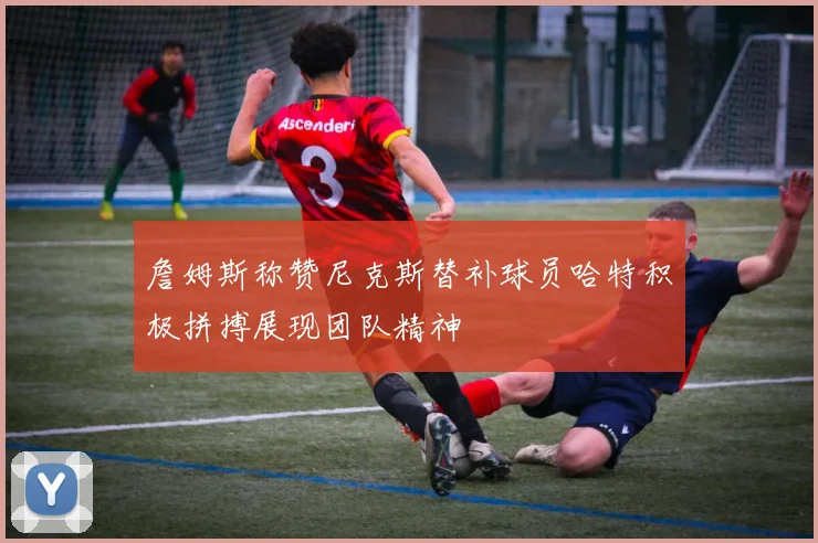 詹姆斯称赞尼克斯替补球员哈特积极拼搏展现团队精神