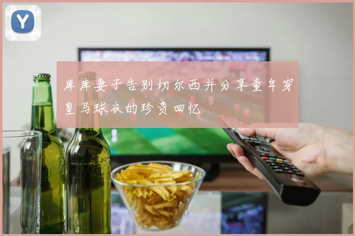 库库妻子告别切尔西并分享童年穿皇马球衣的珍贵回忆